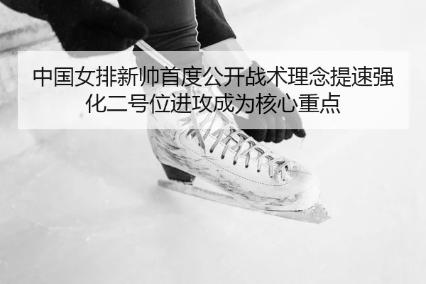 中国女排新帅首度公开战术理念提速强化二号位进攻成为核心重点